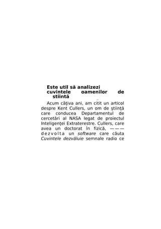 Este util să analizezi
cuvintele
oamenilor
stiintă

de

//

Acum câţiva ani, am citit un articol
despre Kent Cullers, un om de ştiinţă
care conducea Departamentul de
cercetări al NASA legat de proiectul
Inteligenţei Extraterestre. Cullers, care
avea un doctorat în fizică, — — —
d e z v o l t a un software care căuta
Cuvintele dezvăluie semnale radio ce

 