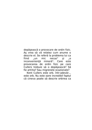 depăşească o provocare de ordin fizic.
Aş vrea să vă relatez cum anume o
descrie el. Se referă la problema lui ca
fiind
„un
mic
necaz"
şi
„o
inconvenienţă minoră". Care este
provocarea de ordin fizic pe care
Cullers trebuie să o depăşească? Să
fie artrita? Sau migrenele ocazionale?
Kent Cullers este orb. într-adevăr...
este orb. Nu este oare incredibil faptul
că cineva poate să descrie orbirea ca

 