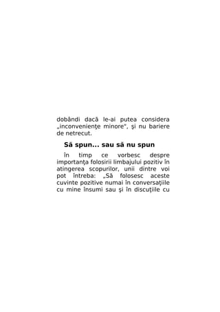 dobândi dacă le-ai putea considera
„inconvenienţe minore", şi nu bariere
de netrecut.

Să spun... sau să nu spun
în
timp
ce
vorbesc
despre
importanţa folosirii limbajului pozitiv în
atingerea scopurilor, unii dintre voi
pot întreba: „Să folosesc aceste
cuvinte pozitive numai în conversaţiile
cu mine însumi sau şi în discuţiile cu

 