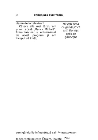 12

ATITUDINEA ESTE TOTUL

_________________________________________________
clame de la televizor!
Nu eşti ceea
Câteva zile mai târziu am
ce gândeşti că
primit acasă „Banca Mintală".
eşti. Dar EŞTI
Eram fascinat şi entuziasmat
ceea ce
de acest program şi am
gândeşti!
început să învăţ

cum gândurile influenţează caii'

Л

DR-

NORMAN VINCENT

ta tea vieţii pe care o trăim. înainte

PEALE

 