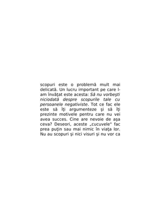 scopuri este o problemă mult mai
delicată. Un lucru important pe care lam învăţat este acesta: Să nu vorbeşti
niciodată despre scopurile tale cu
persoanele negativiste. Tot ce fac ele
este să îţi argumenteze şi să îţi
prezinte motivele pentru care nu vei
avea succes. Cine are nevoie de aşa
ceva? Deseori, aceste „cucuvele" fac
prea puţin sau mai nimic în viaţa lor.
Nu au scopuri şi nici visuri şi nu vor ca

 
