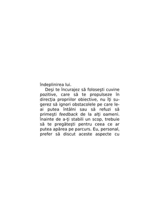 îndeplinirea lui.
Deşi te încurajez să foloseşti cuvine
pozitive, care să te propulseze în
direcţia propriilor obiective, nu îţi sugerez să ignori obstacolele pe care leai putea întâlni sau să refuzi să
primeşti feedback de la alţi oameni.
înainte de a-ţi stabili un scop, trebuie
să te pregăteşti pentru ceea ce ar
putea apărea pe parcurs. Eu, personal,
prefer să discut aceste aspecte cu

 