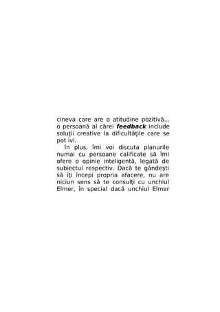 cineva care are o atitudine pozitivă...
o persoană al cărei feedback include
soluţii creative la dificultăţile care se
pot ivi.
în plus, îmi voi discuta planurile
numai cu persoane calificate să îmi
ofere o opinie inteligentă, legată de
subiectul respectiv. Dacă te gândeşti
să îţi începi propria afacere, nu are
niciun sens să te consulţi cu unchiul
Elmer, în special dacă unchiul Elmer

 