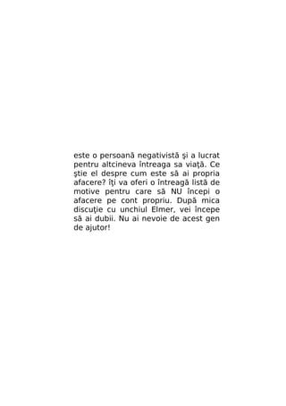 este o persoană negativistă şi a lucrat
pentru altcineva întreaga sa viaţă. Ce
ştie el despre cum este să ai propria
afacere? îţi va oferi o întreagă listă de
motive pentru care să NU începi o
afacere pe cont propriu. După mica
discuţie cu unchiul Elmer, vei începe
să ai dubii. Nu ai nevoie de acest gen
de ajutor!

 