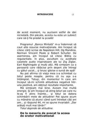 INTRODUCERE

13

de acest moment, nu auzisem astfel de idei
niciodată. Din păcate, acesta nu este un subiect
care să-ţi fie predat la şcoală!
Programul „Banca Mintală" m-a îndemnat să
caut alte resurse motivaţionale. Am început să
citesc cărţi scrise de Napoleon Hill, Og Mandino,
Norman Vincent Peale şi Robert Schuller. De
asemenea, am început să citesc Biblia cu
regularitate. în plus, ascultam cu aviditate
casetele audio inspiratoare ale lui Zig Ziglar,
Earl Nightingale şi mulţi alţii. Mă simţeam ca o
persoană care rătăcise prin deşert zile întregi
cu gâtul uscat... şi brusc găsise o sursă de apă!
Nu pot afirma că viaţa mea s-a schimbat cu
totul peste noapte, pentru că nu aşa s-a
întâmplat. Totuşi, din momentul în care am
început să-mi schimb atitudinea negativă întruna pozitivă, am obţinut rezultate importante.
Mă simţeam mai bine. Aveam mai multă
energie. Şi am început să ating ţeluri pe care nu
le-aş fi atins înainte... şi totul se datora
schimbării mele de atitudine! Pot spune acum
cu mândrie că atunci când sunt întrebat câţi ani
am... şi răspund 44, mi se spune invariabil: „Dar
arătaţi mult mai tânăr!"
Totul depinde de atitudine.

De la meseria de avocat la aceea
de orator motivational

 