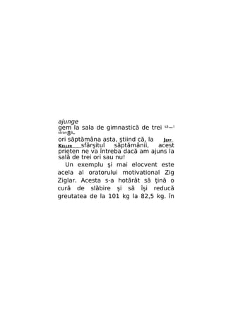 ajunge
gem la sala de gimnastică de trei să~l
stran8ăori săptămâna asta, ştiind că, la
JEFF
KELLER
sfârşitul
săptămânii,
acest
prieten ne va întreba dacă am ajuns la
sală de trei ori sau nu!
Un exemplu şi mai elocvent este
acela al oratorului motivational Zig
Ziglar. Acesta s-a hotărât să ţină o
cură de slăbire şi să îşi reducă
greutatea de la 101 kg la 82,5 kg. în

 