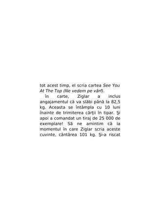 tot acest timp, el scria cartea See You
At The Top (Ne vedem pe vârf).
în
carte,
Ziglar
a
inclus
angajamentul că va slăbi până la 82,5
kg. Aceasta se întâmpla cu 10 luni
înainte de trimiterea cărţii în tipar. Şi
apoi a comandat un tiraj de 25 000 de
exemplare! Să ne amintim că la
momentul în care Ziglar scria aceste
cuvinte, cântărea 101 kg. Şi-a riscat

 
