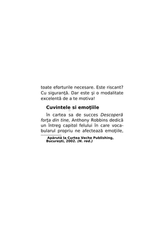 toate eforturile necesare. Este riscant?
Cu siguranţă. Dar este şi o modalitate
excelentă de a te motiva!

Cuvintele si emoţiile
//

în cartea sa de succes Descoperă
forţa din tine, Anthony Robbins dedică
un întreg capitol felului în care vocabularul propriu ne afectează emoţiile,
Apărută la Curtea Veche Publishing,
Bucureşti, 2002. (N. red.)

 