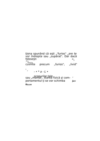 ţiona spunând că eşti „'furios" Care te
vor îndrepta sau „supărat". Dar dacă
foloseşti
«n
^jrectia
cuvinte
precum
„furios",
„livid"
',

-•*a-L•

scopurilor tale.
sau „maniat , starea fizică şi comportamentul ţi se vor schimba
KELLER

r

JEFF

 