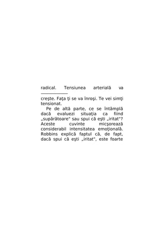 radical.
Tensiunea
arterială
va
———————
creşte. Faţa ţi se va înroşi. Te vei simţi
tensionat.
Pe de altă parte, ce se întâmplă
dacă evaluezi situaţia ca fiind
„supărătoare" sau spui că eşti „iritat"?
Aceste
cuvinte
micşorează
considerabil intensitatea emoţională.
Robbins explică faptul că, de fapt,
dacă spui că eşti „iritat", este foarte

 