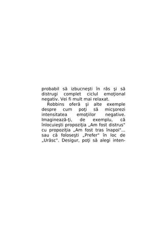 probabil să izbucneşti în râs şi să
distrugi complet ciclul emoţional
negativ. Vei fi mult mai relaxat.
Robbins oferă şi alte exemple
despre
cum
poţi
să
micşorezi
intensitatea
emoţiilor
negative.
Imaginează-ţi,
de
exemplu,
că
înlocuieşti propoziţia „Am fost distrus"
cu propoziţia „Am fost tras înapoi"...
sau că foloseşti „Prefer" în loc de
„Urăsc". Desigur, poţi să alegi inten-

 