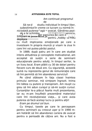 14

ATITUDINEA ESTE TOTUL

Am continuat programul
de
Să пи-ţi
studiu individual în timpul liber,
subestimezi în vreme ce lucram cu normă înniciodată puterea^agă ca avocat. Gândirea pozitivă mă aJuta enorm la serviciu,
de a te schimba.
„ T D f_____________dar pasiunea pe care o
simţeam H. JACKSON BROWN, JR.
,, „ '
__________________
pentru „hobby -ul meu
depăşea
cu mult implicarea emoţională pe care o
investeam în propria muncă şi visam la ziua în
care îmi voi putea părăsi postul.
în 1989, după patru ani în care am studiat
intens atitudinea şi conceptele motivational, am
acceptat să susţin o serie de seminarii
educaţionale pentru adulţi, în timpul serilor, la
un liceu local. Eram plătit cu 30 de dolari pentru
fiecare curs de două ore. Cu siguranţă, această
sumă nu reprezenta genul de remuneraţie care
să îmi permită să îmi abandonez serviciul!
Pe când stăteam în faţa clasei înaintea
primului seminar, mă simţeam îngrozit. Inima
îmi bătea cu putere şi transpiram. Am reuşit cu
greu să îmi adun curajul şi să-mi susţin cursul.
Cursanţilor le-a plăcut foarte mult prezentarea,
iar eu m-am însufleţit prezentând materialul
care îmi revoluţionase viaţa... şi care avea
puterea să facă acelaşi lucru şi pentru alţii!
Eram pe drumul cel bun.
Cu timpul, taxele pe care le percepeam
pentru seminarii au crescut uşor şi în 1990 mam hotărât să îmi abandonez cariera de avocat
pentru o perioadă de câţiva ani. Nu a fost o
R

L

R

 