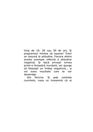 timp de 10, 20 sau 30 de ani, îţi
programezi mintea să eşueze! Totul
se rezumă la atitudine. Fiecare dintre
aceste exemple reflectă o atitudine
negativă. Şi dacă priveşti lumea
printr-o fereastră murdară, vei ajunge
să foloseşti un limbaj negativist... şi
vei avea rezultate care te vor
dezamăgi.
Din fericire, îţi poţi controla
cuvintele, ceea ce înseamnă că ai

 
