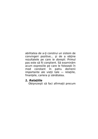 abilitatea de a-ţi construi un sistem de
convingeri pozitive... şi de a obţine
rezultatele pe care le doreşti. Primul
pas este să fii conştient. Să examinăm
acum expresiile pe care le foloseşti în
mod constant în patru domenii
importante ale vieţii tale — relaţiile,
finanţele, cariera şi sănătatea.

1. Relaţiile

Obişnuieşti să faci afirmaţii precum

 