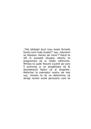 „Toţi bărbaţii buni (sau toate femeile
bune) sunt luaţi (luate)!" sau „Oamenii
se folosesc mereu de mine"? Dacă te
afli în această situaţie, efectiv te
programezi să ai relaţii nefericite.
Mintea ta aude fiecare cuvânt pe care
îl pronunţi şi se pregăteşte să îţi
dovedească faptul că ai dreptate.
Referitor la exemplul nostru de mai
sus, mintea ta te va determina să
atragi numai acele persoane care te

 