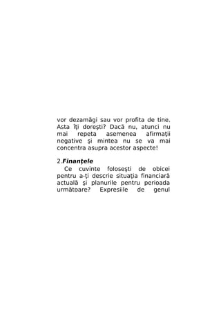 vor dezamăgi sau vor profita de tine.
Asta îţi doreşti? Dacă nu, atunci nu
mai
repeta
asemenea
afirmaţii
negative şi mintea nu se va mai
concentra asupra acestor aspecte!
2.Finanţele
Ce cuvinte foloseşti de obicei
pentru a-ţi descrie situaţia financiară
actuală şi planurile pentru perioada
următoare?
Expresiile
de
genul

 