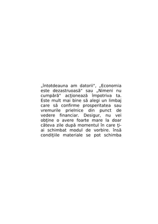 „întotdeauna am datorii", „Economia
este dezastruoasă" sau „Nimeni nu
cumpără" acţionează împotriva ta.
Este mult mai bine să alegi un limbaj
care să confirme prosperitatea sau
vremurile prielnice din punct de
vedere financiar. Desigur, nu vei
obţine o avere foarte mare la doar
câteva zile după momentul în care ţiai schimbat modul de vorbire. însă
condiţiile materiale se pot schimba

 