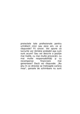 proiectele tale profesionale pentru
următorii cinci sau zece ani, ce ai
răspunde? Fii sincer. Vei spune că
lucrurile vor rămâne probabil aşa cum
sunt acum? Sau vei descrie o poziţie
mai înaltă, cu mai multe provocări, cu
mai multe responsabilităţi şi cu
recompense
financiare
mai
generoase? Dacă vei răspunde: „Nu
ştiu în ce direcţie se îndreaptă cariera
mea", şansele de schimbare nu sunt

 