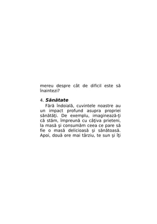 mereu despre cât de dificil este să
înaintezi?
4. Sănătate
Fără îndoială, cuvintele noastre au
un impact profund asupra propriei
sănătăţi. De exemplu, imaginează-ţi
că stăm, împreună cu câţiva prieteni,
la masă şi consumăm ceea ce pare să
fie o masă delicioasă şi sănătoasă.
Apoi, două ore mai târziu, te sun şi îţi

 