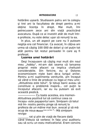 INTRODUCERE

15

hotărâre uşoară. Studiasem patru ani la colegiu
şi trei ani la facultatea de drept pentru a-mi
obţine licenţa în drept. Mai mult, îmi
petrecusem zece ani din viaţă practicând
avocatura. După ce ai investit atât de mult întro profesie, nu este deloc uşor să renunţi la ea.
în plus, un alt aspect pe care nu îl puteam
neglija era cel financiar. Ca avocat, în câţiva ani
urma să câştig 100 000 de dolari şi cel puţin tot
atât pentru tot restul perioadei în care aş fi
profesat.

Luarea unei hotărâri

Deşi începusem să câştig mai mult din noul
meu „hobby", mi-am dat seama că lansarea
propriei mele afaceri va implica cheltuieli
considerabile. Din fericire, eu şi Dolores
economisisem nişte bani de-a lungul anilor.
Pentru a-mi suplimenta veniturile, am început
să vând o linie de produse cu logo-ul meu unic:
„Atitudinea este totul". Şi totuşi banii aveau să
constituie o problemă majoră... cel puţin la
începutul afacerii, iar eu nu puteam să evit
această piedică.
———————- Cu toate acestea, era momenAtitudinea pozitivă tul să continui ceea ce
începu- este paşaportul sem. Simţeam că totul
mă îm- nostru pentru pinge să renunţ la
profesia de un mâine mai bun. avocat şi să mă
ocup de noua ANONIM mea саг*ег^- Mă simţeam
revigo________ rat şi plin de viaţă de fiecare dată
când trebuia să vorbesc în faţa unui auditoriu
sau să scriu un eseu motivational. Eram convins

 