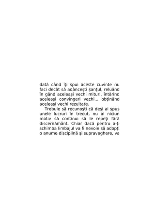 dată când îţi spui aceste cuvinte nu
faci decât să adânceşti şanţul, reluând
în gând aceleaşi vechi mituri, întărind
aceleaşi convingeri vechi... obţinând
aceleaşi vechi rezultate.
Trebuie să recunoşti că deşi ai spus
unele lucruri în trecut, nu ai niciun
motiv să continui să le repeţi fără
discernământ. Chiar dacă pentru a-ţi
schimba limbajul va fi nevoie să adopţi
o anume disciplină şi supraveghere, va

 