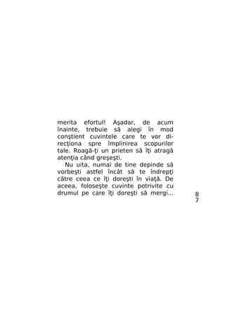 merita efortul! Aşadar, de acum
înainte, trebuie să alegi în mod
conştient cuvintele care te vor direcţiona spre împlinirea scopurilor
tale. Roagă-ţi un prieten să îţi atragă
atenţia când greşeşti.
Nu uita, numai de tine depinde să
vorbeşti astfel încât să te îndrepţi
către ceea ce îţi doreşti în viaţă. De
aceea, foloseşte cuvinte potrivite cu
drumul pe care îţi doreşti să mergi...

8
7

 