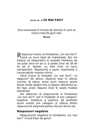 LECŢIA

NR. Ж

CE MAI FACI?

Ziua evoluează în funcţie de direcţia în care se
mişcă colţurile gurii tale.
ANONIM

R

ăspunsul nostru la întrebarea „Ce mai faci?"
pare un lucru lipsit de importanţă. Dar noi
trebuie să răspundem la această întrebare de
cel puţin zece ori pe zi, şi poate chiar de 50 de
ori pe zi. Aşadar, nu este chiar un lucru
neimportant. Reprezintă o parte importantă a
conversaţiilor noastre zilnice.
Când cineva te întreabă „Ce mai faci?", ce
răspunzi? De obicei, răspunzi doar în câteva
cuvinte. Şi totuşi, acest scurt răspuns spune
foarte multe despre tine şi despre atitudinea ta.
De fapt, acest răspuns chiar îţi poate modela
atitudinea.
Am observat că răspunsurile la întrebarea
„Ce mai faci?" pot fi împărţite în trei categorii:
negative, mediocre şi pozitive. Să analizăm
acum aceste trei categorii şi câteva dintre
răspunsurile obişnuite pentru fiecare dintre ele.

Răspunsuri negative
Răspunsurile negative la întrebarea „Ce mai
faci?" includ fraze de genul:

 