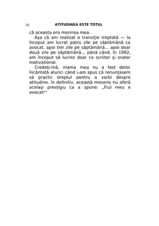 ATITUDINEA ESTE TOTUL

16

că aceasta era menirea mea.
Aşa că am realizat o tranziţie treptată — la
început am lucrat patru zile pe săptămână ca
avocat, apoi trei zile pe săptămână... apoi doar
două zile pe săptămână... până când, în 1992,
am început să lucrez doar ca scriitor şi orator
motivational.
Credeţi-mă, mama mea nu a fost deloc
încântată atunci când i-am spus că renunţasem
să practic dreptul pentru a vorbi despre
atitudine. în definitiv, această meserie nu oferă
acelaşi prestigiu ca a spune: „Fiul meu e
avocat!"

 