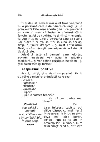 160

atitudinea este totul

Ţi-ai dori să petreci mai mult timp împreună
cu o persoană care e de părere că viaţa „nu e
prea rea"? Este oare acesta genul de persoană
cu care ai vrea să închei o afacere? Când
folosim astfel de cuvinte, ne diminuăm energia.
îţi poţi imagina oare o persoană care să spună
„Ar putea fi şi mai rău" şi să aibă, în acelaşi
timp, o ţinută dreaptă... şi mult entuziasm?
Desigur că nu. Aceşti oameni par să nu fi dormit
de două zile.
Adevărul este că oamenii care folosesc
cuvinte mediocre vor avea o atitudine
mediocră... şi vor obţine rezultate mediocre. Şi
ştiu că nu asta îţi doreşti!

Răspunsuri pozitive
Există, totuşi, şi o abordare pozitivă. Ea le
aparţine oamenilor entuziaşti, care spun:
„Grozav."
„Fantastic."
„Minunat."
„Excelent."
„Super."
„Sunt în culmea fericirii."
„Nici că s-ar putea mai
bine."
Zâmbetul
Cei
reprezintă o
care folosesc cuvinte pozitive păşesc cu mai multă
metodă
necostisitoare de încredere şi tu însuţi te simţi
mai
bine
pentru
a îmbunătăţi felul ceva
simplul fapt că te afli în
în care arăţi.
preajma lor. Fii sincer. Cum
ANONIM
te-ai simţit când ai citit lista

 