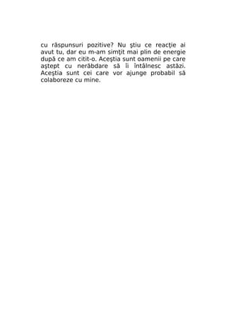 cu răspunsuri pozitive? Nu ştiu ce reacţie ai
avut tu, dar eu m-am simţit mai plin de energie
după ce am citit-o. Aceştia sunt oamenii pe care
aştept cu nerăbdare să îi întâlnesc astăzi.
Aceştia sunt cei care vor ajunge probabil să
colaboreze cu mine.

 