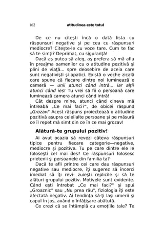 162

atitudinea este totul

De ce nu citeşti încă o dată lista cu
răspunsuri negative şi pe cea cu răspunsuri
mediocre? Citeşte-le cu voce tare. Cum te fac
să te simţi? Deprimat, cu siguranţă!
Dacă aş putea să aleg, aş prefera să mă aflu
în preajma oamenilor cu o atitudine pozitivă şi
plini de viaţă... spre deosebire de aceia care
sunt negativişti şi apatici. Există o veche zicală
care spune că fiecare dintre noi luminează o
cameră — unii atunci când intră... iar alţii
atunci când ies! Tu vrei să fii o persoană care
luminează camera atunci când intră!
Cât despre mine, atunci când cineva mă
întreabă „Ce mai faci?", de obicei răspund
„GrozavГ Acest răspuns proiectează o atitudine
pozitivă asupra celeilalte persoane şi pe măsură
ce îl repet mă simt din ce în ce mai grozav!

Alătură-te grupului pozitiv!
Ai avut ocazia să revezi câteva răspunsuri
tipice pentru fiecare categorie—negative,
mediocre şi pozitive. Tu pe care dintre ele le
foloseşti cel mai des? Ce răspunsuri folosesc
prietenii şi persoanele din familia ta?
Dacă te afli printre cei care dau răspunsuri
negative sau mediocre, îţi sugerez să încerci
imediat să îţi revi- zuieşti replicile şi să te
alături grupului pozitiv. Motivele sunt evidente.
Când eşti întrebat „Ce mai faci?" şi spui
„Groaznic" sau „Nu prea rău", fiziologia îţi este
afectată negativ. Ai tendinţa să-ţi laşi umerii şi
capul în jos, având o înfăţişare abătută.
Ce crezi că se întâmplă cu emoţiile tale? Te

 