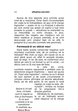 164

atitudinea este totul

Numai de tine depinde să-ţi schimbi acest
mod de a reacţiona. Chiar dacă circumstanţele
din viaţa ta te îndreptăţesc să spui că îţi merge
îngrozitor — poate că nu s-a finalizat o afacere
pe care contai sau poate că copilul a luat note
proaste la şcoală — atitudinea ta mohorâtă nu
va îmbunătăţi cu nimic situaţia. în plus,
răspunsul tău negativ sau mediocru are un
efect neplăcut şi asupra celorlalţi; ei se simt
descurajaţi prin simplul fapt că se află în
preajma ta şi ascultă cuvintele tale pesimiste.

Formează-ţi un obicei nou!
Dacă toate aceste consecinţe negative sunt
rezultatul cuvintelor tale, de ce continui să le
foloseşti? Mai mult ca sigur, din cauză că nu ai
ştiut până acum că, aflat în această situaţie,
poţi să alegi. în loc de asta, te conformezi unui
obicei pe care ţi l-ai format cu ani în urmă... un
obicei care nu îţi mai este de folos.
în
cele
din
urmă,
cuvintele noastre reprezintă o profeţie care îşi
determină singură împlinirea — dacă vei spune
că „Totul este îngrozitor", mintea ta va fi atrasă
de acei oameni şi de acele circumstanţe în
virtutea cărora afirmaţia să devină adevărată.
Dacă, pe de altă parte, îţi vei spune în mod
repetat că viaţa ta este „Minunată!", mintea va începe
Spune-ţi că eşti să te propulseze într-o
bine, că toate
direcţie pozitivă.
Gândeşte-te, de exemplu,
sunt în regulă cu
tine şi Dumnezeu la ce se întâmplă atunci
când răspunzi că îţi merge
îţi va auzi
cuvintele şi le va
transforma
în realitate. ELLA
WHEELER WILCOX

 