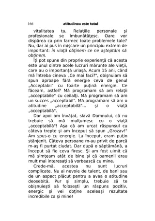 166

atitudinea este totul

vitalitatea
ta.
Relaţiile
personale
şi
profesionale se îmbunătăţesc. Oare vor
dispărea ca prin farmec toate problemele tale?
Nu, dar ai pus în mişcare un principiu extrem de
important: în viaţă obţinem ce ne aşteptăm să
obţinem.
îţi pot spune din proprie experienţă că acesta
este unul dintre acele lucruri mărunte ale vieţii,
care au o importanţă uriaşă. Acum 15 ani, când
mă întreba cineva „Ce mai faci?", obişnuiam să
spun aproape fără energie ceva de genul
„Acceptabil" cu foarte puţină energie. Ce
făceam, astfel? Mă programam să am relaţii
„acceptabile" cu ceilalţi. Mă programam să am
un succes „acceptabil". Mă programam să am o
atitudine
„acceptabilă"...
şi
o
viaţă
„acceptabilă".
Dar apoi am învăţat, slavă Domnului, că nu
trebuie să mă mulţumesc cu o viaţă
„acceptabilă"! Aşa că am urcat răspunsul cu
câteva trepte şi am început să spun „Grozav!"
Am spus-o cu energie. La început, eram puţin
stânjenit. Câteva persoane m-au privit de parcă
m-aş fi purtat ciudat. Dar după o săptămână, a
început să fie ceva firesc. Şi am fost uimit că
mă simţeam atât de bine şi că oamenii erau
mult mai interesaţi să vorbească cu mine.
Crede-mă,
acestea
nu
sunt
lucruri
complicate. Nu ai nevoie de talent, de bani sau
de un aspect plăcut pentru a avea o atitudine
deosebită. Pur şi simplu, trebuie să te
obişnuieşti să foloseşti un răspuns pozitiv,
energic şi vei obţine aceleaşi rezultate
incredibile ca şi mine!

 