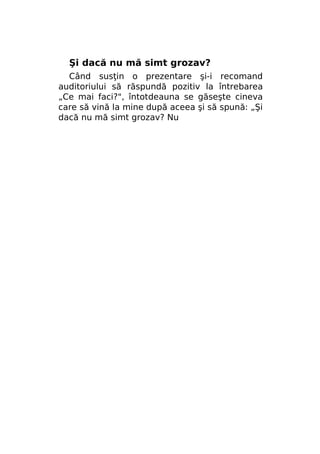 Şi dacă nu mă simt grozav?
Când susţin o prezentare şi-i recomand
auditoriului să răspundă pozitiv la întrebarea
„Ce mai faci?", întotdeauna se găseşte cineva
care să vină la mine după aceea şi să spună: „Şi
dacă nu mă simt grozav? Nu

 