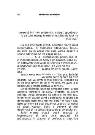 168

atitudinea este totul

vreau să îmi mint prietenii şi colegii, spunândule că totul merge foarte bine, când de fapt nu
este aşa/'
Nu mă înţelegeţi greşit. Apreciez foarte mult
integritatea... şi afirmarea adevărului. Totuşi,
nu cred că în acest caz este vorba despre a
spune adevărul. Să vă explic de ce.
— — — — S ă presupunem, pentru mo- O
zi înnorată ment, că Sally este obosită. Când nu
se potriveşte cineva de la serviciu o întreabă cu
o dispoziţie ,/Ce mai faci?", ea vrea să răsveselă.
pundă cinstit şi spune „Sunt
oboWILLIAM ARTHUR WARD sită"-Iată ce se va ^tâmpla. Sally îşi
va întări convingerea că este
obosită. Se va simţi şi mai obosită. Probabil că
îşi va lăsa umerii în jos şi va ofta. Va avea o zi
neplăcută şi neproductivă la serviciu.
Ce se întâmplă oare cu persoana care i-a pus
această întrebare lui Sally? Probabil că acum
regretă. Acea persoană se simte şi ea mai rău.
în definitiv, atunci când o persoană îţi spune cât
de obosită este, te simţi mai bine? In niciun caz.
Este suficient să auzi cuvântul „obosit" şi începi
să căşti. Aşadar, Sally a devenit şi mai
deprimată şi i-a stricat dispoziţia şi colegului ei.
Sally merge acasă după această zi
îngrozitoare şi este deja epuizată. Se
prăbuşeşte în scaunul ei preferat şi deschide

 