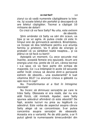 ce mai faci?

169

ziarul ca să vadă numerele câştigătoare la loterie. îşi scoate biletul din portofel şi descoperă că
are biletul câştigător. Tocmai a câştigat 10
milioane de dolari!
Ce crezi că va face Sally? Nu uita, este extrem
de obosită.
Ştim amândoi că Sally va sări din scaun, va
ţipa şi se vz agita. Ai putea crede că este în
timpul orei de gimnastică aerobică. Bineînţeles,
va începe să dea telefoane pentru a-şi anunţa
familia şi prietenii. Va fi plină de energie şi
probabil că va sărbători toată noaptea... şi va
plănui ce să facă cu banii!
Aşteaptă un moment. Cu zece secunde mai
înainte, această femeie era epuizată. Acum are
energia unei ma- jorete de 15 ani, căreia tocmai
i s-a spus că va face parte din echipa de
majorete. Ce i s-a întâmplat în acele 10 secunde
astfel încât cineva să devină dintr-o persoană
extrem de obosită... una exuberantă? A luat
vitamina B12? I-a aruncat cineva o găleată cu
apă rece în cap?
Nu. Transformarea ei a fost în întregime
mentală!
Nu încerc să diminuez senzaţiile pe care le
trăia Sally. Oboseala ei era reală, dar nu era
atât fizică, cât mintală. Aşadar, oare Sally
spunea adevărul afirmând că este obosită? De
fapt, aceste lucruri nu prea au legătură cu
adevărul. Este vorba de aspectul asupra căruia
Sally alege să se concentreze. S-ar putea
concentra asupra senzaţiei de oboseală.
Aceasta era o variantă. Pe de altă parte, s-ar fi
putut gândi la numeroasele binecuvântări din

 