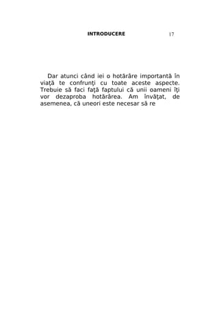 INTRODUCERE

17

Dar atunci când iei o hotărâre importantă în
viaţă te confrunţi cu toate aceste aspecte.
Trebuie să faci faţă faptului că unii oameni îţi
vor dezaproba hotărârea. Am învăţat, de
asemenea, că uneori este necesar să re

 
