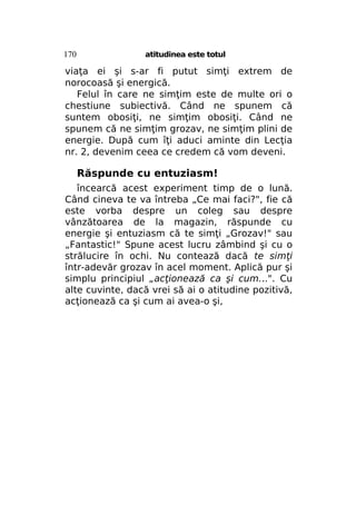 170

atitudinea este totul

viaţa ei şi s-ar fi putut simţi extrem de
norocoasă şi energică.
Felul în care ne simţim este de multe ori o
chestiune subiectivă. Când ne spunem că
suntem obosiţi, ne simţim obosiţi. Când ne
spunem că ne simţim grozav, ne simţim plini de
energie. După cum îţi aduci aminte din Lecţia
nr. 2, devenim ceea ce credem că vom deveni.

Răspunde cu entuziasm!
încearcă acest experiment timp de o lună.
Când cineva te va întreba „Ce mai faci?", fie că
este vorba despre un coleg sau despre
vânzătoarea de la magazin, răspunde cu
energie şi entuziasm că te simţi „Grozav!" sau
„Fantastic!" Spune acest lucru zâmbind şi cu o
strălucire în ochi. Nu contează dacă te simţi
într-adevăr grozav în acel moment. Aplică pur şi
simplu principiul „acţionează ca şi cum...". Cu
alte cuvinte, dacă vrei să ai o atitudine pozitivă,
acţionează ca şi cum ai avea-o şi,

 