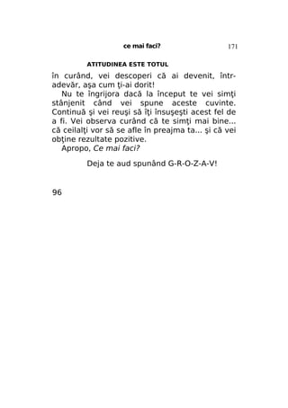 ce mai faci?

171

ATITUDINEA ESTE TOTUL

în curând, vei descoperi că ai devenit, întradevăr, aşa cum ţi-ai dorit!
Nu te îngrijora dacă la început te vei simţi
stânjenit când vei spune aceste cuvinte.
Continuă şi vei reuşi să îţi însuşeşti acest fel de
a fi. Vei observa curând că te simţi mai bine...
că ceilalţi vor să se afle în preajma ta... şi că vei
obţine rezultate pozitive.
Apropo, Ce mai faci?
Deja te aud spunând G-R-O-Z-A-V!

96

 