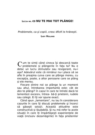 LECŢIA

NR.

€9

NU TE MAI TOT PLÂNGE!

Problemele, ca şi copiii, cresc dflctf /e hrăneşti.
LADY HOLLAND

C

um te simţi când cineva îşi descarcă toate
problemele şi plângerile în faţa ta? Nu e
deloc un lucru stimulativ sau revigorant, nu-i
aşa? Adevărul este că nimănui nu-i place să se
afle în preajma cuiva care se plânge mereu, cu
excepţia, poate, a altor persoane care se plâng
şi ele mereu.
Fiecare dintre noi se plânge la un moment
sau altul, întrebarea importantă este: cât de
des te plângi? în cazul în care te întrebi dacă te
lamentezi excesiv, întrea- bă-ţi prietenii, rudele
sau colegii. Ei îţi vor spune exact.
Când spun „lamentare", nu iau în considerare
cazurile în care îţi discuţi problemele şi încerci
să găseşti soluţii. Această atitudine este
constructivă şi lăudabilă. Şi nu mă refer la acele
situaţii în care îţi împărtăşeşti experienţele de
viaţă (inclusiv dezamăgirile) în faţa prietenilor

 