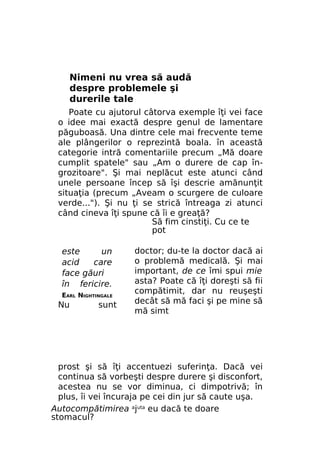 Nimeni nu vrea să audă
despre problemele şi
durerile tale
Poate cu ajutorul câtorva exemple îţi vei face
o idee mai exactă despre genul de lamentare
păguboasă. Una dintre cele mai frecvente teme
ale plângerilor o reprezintă boala. în această
categorie intră comentariile precum „Mă doare
cumplit spatele" sau „Am o durere de cap îngrozitoare". Şi mai neplăcut este atunci când
unele persoane încep să îşi descrie amănunţit
situaţia (precum „Aveam o scurgere de culoare
verde..."). Şi nu ţi se strică întreaga zi atunci
când cineva îţi spune că îi e greaţă?
Să fim cinstiţi. Cu ce te
pot
este
un
acid
care
face găuri
în fericire.
EARL NIGHTINGALE

Nu

sunt

doctor; du-te la doctor dacă ai
o problemă medicală. Şi mai
important, de ce îmi spui mie
asta? Poate că îţi doreşti să fii
compătimit, dar nu reuşeşti
decât să mă faci şi pe mine să
mă simt

prost şi să îţi accentuezi suferinţa. Dacă vei
continua să vorbeşti despre durere şi disconfort,
acestea nu se vor diminua, ci dimpotrivă; în
plus, îi vei încuraja pe cei din jur să caute uşa.
Autocompătimirea ajuta eu dacă te doare
stomacul?

 
