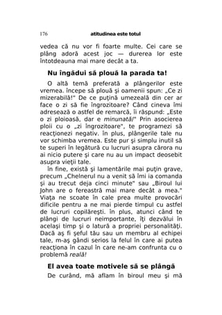 176

atitudinea este totul

vedea că nu vor fi foarte multe. Cei care se
plâng adoră acest joc — durerea lor este
întotdeauna mai mare decât a ta.

Nu îngădui să plouă la parada ta!
O altă temă preferată a plângerilor este
vremea. începe să plouă şi oamenii spun: „Ce zi
mizerabilă!" De ce puţină umezeală din cer ar
face o zi să fie îngrozitoare? Când cineva îmi
adresează o astfel de remarcă, îi răspund: „Este
o zi ploioasă, dar e minunată/" Prin asocierea
ploii cu o „zi îngrozitoare", te programezi să
reacţionezi negativ. în plus, plângerile tale nu
vor schimba vremea. Este pur şi simplu inutil să
te superi în legătură cu lucruri asupra cărora nu
ai nicio putere şi care nu au un impact deosebit
asupra vieţii tale.
în fine, există şi lamentările mai puţin grave,
precum „Chelnerul nu a venit să îmi ia comanda
şi au trecut deja cinci minute" sau „Biroul lui
John are o fereastră mai mare decât a mea."
Viaţa ne scoate în cale prea multe provocări
dificile pentru a ne mai pierde timpul cu astfel
de lucruri copilăreşti. în plus, atunci când te
plângi de lucruri neimportante, îţi dezvălui în
acelaşi timp şi o latură a propriei personalităţi.
Dacă aş fi şeful tău sau un membru al echipei
tale, m-aş gândi serios la felul în care ai putea
reacţiona în cazul în care ne-am confrunta cu o
problemă reală!

El avea toate motivele să se plângă
De curând, mă aflam în biroul meu şi mă

 