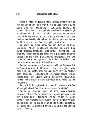 178

atitudinea este totul

Apoi a intrat în biroul meu Pedro. Pedro are în
jur de 20 de ani şi a venit în această ţară acum
şase ani, din Honduras. Lucrează pentru o
companie care se ocupă de curăţenia caselor şi
a birourilor. Şi mai vorbim despre atitudinea
pozitivă! Pedro este unul dintre oamenii cu cea
mai accentuată atitudine pozitivă pe care l-am
întâlnit — mereu zâmbitor şi bine dispus.
în acea zi, l-am întrebat pe Pedro despre
uraganul Mitch şi despre efectul pe care 1-a
avut asupra ţinutului său natal. Zâmbetul i-a
dispărut repede de pe faţă. Mi-a povestit despre
dezastrul pe care 1-a produs uraganul. Mii de
oameni au murit şi mai mult de un milion de
persoane au rămas fără adăpost.
Pedro mi-a spus că mama, tatăl şi fratele lui
încă mai locuiau în Honduras, iar el nu ştia dacă
mai erau în viaţă sau nu. Nu avea niciun mijloc
prin care să îi contacteze, întrucât toate liniile
telefonice din acea zonă fuseseră distruse.
Pedro mi-a spus că se gândea la familia sa în
fiecare zi.
Poţi să îţi imaginezi ce cumplit trebuie să fie
să nu ştii dacă familia ta mai este în viaţă?
Pedro a început apoi să îmi povestească
despre tot ce făcea pentru a-i ajuta pe oamenii
din Honduras. Strângea bani, haine şi alte
lucruri indispensabile. Ajuta activ organizaţiile
de sprijin. în loc să se plângă de toate acestea,
el făcea tot ce putea pentru a le alina suferinţa
celor afectaţi.

 