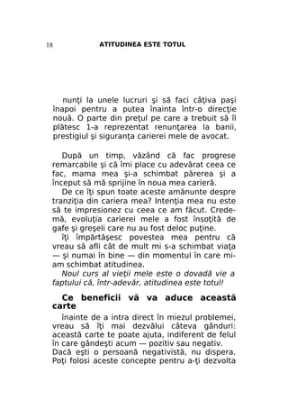 ATITUDINEA ESTE TOTUL

18

nunţi la unele lucruri şi să faci câţiva paşi
înapoi pentru a putea înainta într-o direcţie
nouă. O parte din preţul pe care a trebuit să îl
plătesc 1-a reprezentat renunţarea la banii,
prestigiul şi siguranţa carierei mele de avocat.
După un timp, văzând că fac progrese
remarcabile şi că îmi place cu adevărat ceea ce
fac, mama mea şi-a schimbat părerea şi a
început să mă sprijine în noua mea carieră.
De ce îţi spun toate aceste amănunte despre
tranziţia din cariera mea? Intenţia mea nu este
să te impresionez cu ceea ce am făcut. Credemă, evoluţia carierei mele a fost însoţită de
gafe şi greşeli care nu au fost deloc puţine.
îţi împărtăşesc povestea mea pentru că
vreau să afli cât de mult mi s-a schimbat viaţa
— şi numai în bine — din momentul în care miam schimbat atitudinea.
Noul curs al vieţii mele este o dovadă vie a
faptului că, într-adevăr, atitudinea este totul!

Ce beneficii vă va aduce această
carte
înainte de a intra direct în miezul problemei,
vreau să îţi mai dezvălui câteva gânduri:
această carte te poate ajuta, indiferent de felul
în care gândeşti acum — pozitiv sau negativ.
Dacă eşti o persoană negativistă, nu dispera.
Poţi folosi aceste concepte pentru a-ţi dezvolta

 