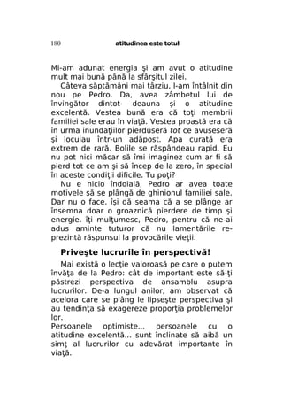 180

atitudinea este totul

Mi-am adunat energia şi am avut o atitudine
mult mai bună până la sfârşitul zilei.
Câteva săptămâni mai târziu, l-am întâlnit din
nou pe Pedro. Da, avea zâmbetul lui de
învingător dintot- deauna şi o atitudine
excelentă. Vestea bună era că toţi membrii
familiei sale erau în viaţă. Vestea proastă era că
în urma inundaţiilor pierduseră tot ce avuseseră
şi locuiau într-un adăpost. Apa curată era
extrem de rară. Bolile se răspândeau rapid. Eu
nu pot nici măcar să îmi imaginez cum ar fi să
pierd tot ce am şi să încep de la zero, în special
în aceste condiţii dificile. Tu poţi?
Nu e nicio îndoială, Pedro ar avea toate
motivele să se plângă de ghinionul familiei sale.
Dar nu o face. îşi dă seama că a se plânge ar
însemna doar o groaznică pierdere de timp şi
energie. îţi mulţumesc, Pedro, pentru că ne-ai
adus aminte tuturor că nu lamentările reprezintă răspunsul la provocările vieţii.

Priveşte lucrurile în perspectivă!
Mai există o lecţie valoroasă pe care o putem
învăţa de la Pedro: cât de important este să-ţi
păstrezi perspectiva de ansamblu asupra
lucrurilor. De-a lungul anilor, am observat că
acelora care se plâng le lipseşte perspectiva şi
au tendinţa să exagereze proporţia problemelor
lor.
Persoanele optimiste... persoanele cu o
atitudine excelentă... sunt înclinate să aibă un
simţ al lucrurilor cu adevărat importante în
viaţă.

 