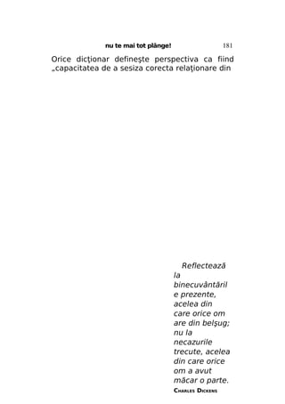 181

nu te mai tot plânge!

Orice dicţionar defineşte perspectiva ca fiind
„capacitatea de a sesiza corecta relaţionare din

Reflectează
la
binecuvântăril
e prezente,
acelea din
care orice om
are din belşug;
nu la
necazurile
trecute, acelea
din care orice
om a avut
măcar o parte.
CHARLES DICKENS

 