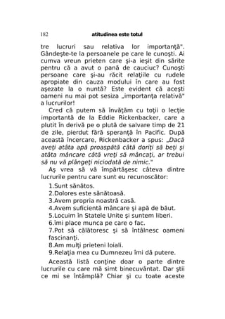 182

atitudinea este totul

tre lucruri sau relativa lor importanţă".
Gândeşte-te la persoanele pe care le cunoşti. Ai
cumva vreun prieten care şi-a ieşit din sărite
pentru că a avut o pană de cauciuc? Cunoşti
persoane care şi-au răcit relaţiile cu rudele
apropiate din cauza modului în care au fost
aşezate la o nuntă? Este evident că aceşti
oameni nu mai pot sesiza „importanţa relativă"
a lucrurilor!
Cred că putem să învăţăm cu toţii o lecţie
importantă de la Eddie Rickenbacker, care a
plutit în derivă pe o plută de salvare timp de 21
de zile, pierdut fără speranţă în Pacific. După
această încercare, Rickenbacker a spus: „Dacă
aveţi atâta apă proaspătă câtă doriţi să beţi şi
atâta mâncare câtă vreţi să mâncaţi, ar trebui
să nu vă plângeţi niciodată de nimic."
Aş vrea să vă împărtăşesc câteva dintre
lucrurile pentru care sunt eu recunoscător:
1.Sunt sănătos.
2.Dolores este sănătoasă.
3.Avem propria noastră casă.
4.Avem suficientă mâncare şi apă de băut.
5.Locuim în Statele Unite şi suntem liberi.
6.îmi place munca pe care o fac.
7.Pot să călătoresc şi să întâlnesc oameni
fascinanţi.
8.Am mulţi prieteni loiali.
9.Relaţia mea cu Dumnezeu îmi dă putere.
Această listă conţine doar o parte dintre
lucrurile cu care mă simt binecuvântat. Dar ştii
ce mi se întâmplă? Chiar şi cu toate aceste

 