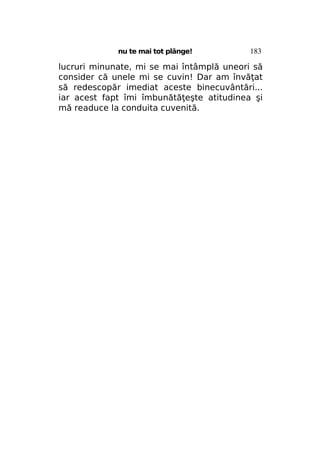 nu te mai tot plânge!

183

lucruri minunate, mi se mai întâmplă uneori să
consider că unele mi se cuvin! Dar am învăţat
să redescopăr imediat aceste binecuvântări...
iar acest fapt îmi îmbunătăţeşte atitudinea şi
mă readuce la conduita cuvenită.

 
