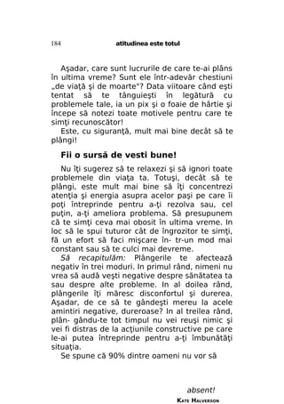 184

atitudinea este totul

Aşadar, care sunt lucrurile de care te-ai plâns
în ultima vreme? Sunt ele într-adevăr chestiuni
„de viaţă şi de moarte"? Data viitoare când eşti
tentat să te tânguieşti în legătură cu
problemele tale, ia un pix şi o foaie de hârtie şi
începe să notezi toate motivele pentru care te
simţi recunoscător!
Este, cu siguranţă, mult mai bine decât să te
plângi!

Fii o sursă de vesti bune!
/

Nu îţi sugerez să te relaxezi şi să ignori toate
problemele din viaţa ta. Totuşi, decât să te
plângi, este mult mai bine să îţi concentrezi
atenţia şi energia asupra acelor paşi pe care îi
poţi întreprinde pentru a-ţi rezolva sau, cel
puţin, a-ţi ameliora problema. Să presupunem
că te simţi ceva mai obosit în ultima vreme. In
loc să le spui tuturor cât de îngrozitor te simţi,
fă un efort să faci mişcare în- tr-un mod mai
constant sau să te culci mai devreme.
Să recapitulăm: Plângerile te afectează
negativ în trei moduri. In primul rând, nimeni nu
vrea să audă veşti negative despre sănătatea ta
sau despre alte probleme. In al doilea rând,
plângerile îţi măresc disconfortul şi durerea.
Aşadar, de ce să te gândeşti mereu la acele
amintiri negative, dureroase? In al treilea rând,
plân- gându-te tot timpul nu vei reuşi nimic şi
vei fi distras de la acţiunile constructive pe care
le-ai putea întreprinde pentru a-ţi îmbunătăţi
situaţia.
Se spune că 90% dintre oameni nu vor să

absent!
KATE HALVERSON

 