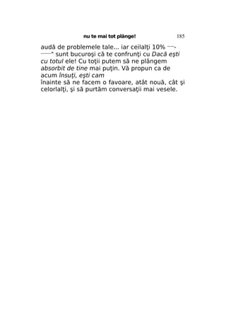 nu te mai tot plânge!

185

audă de problemele tale... iar ceilalţi 10% —————" sunt bucuroşi că te confrunţi cu Dacă eşti
cu totul ele! Cu toţii putem să ne plângem
absorbit de tine mai puţin. Vă propun ca de
acum însuţi, eşti cam
înainte să ne facem o favoare, atât nouă, cât şi
celorlalţi, şi să purtăm conversaţii mai vesele.

 